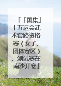 「图集」十五运会武术套路资格赛（女子、团体赛区）、测试赛在南沙开赛