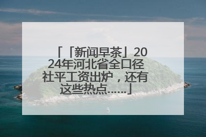 「新闻早茶」2024年河北省全口径社平工资出炉，还有这些热点……