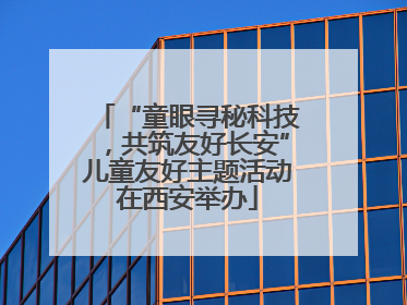 “童眼寻秘科技，共筑友好长安”儿童友好主题活动在西安举办