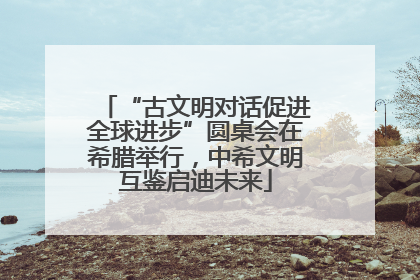 “古文明对话促进全球进步”圆桌会在希腊举行，中希文明互鉴启迪未来