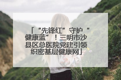 “先锋红”守护“健康蓝”！三明市沙县区总医院党建引领织密基层健康网