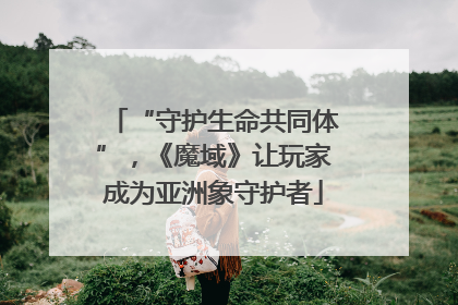 “守护生命共同体”，《魔域》让玩家成为亚洲象守护者