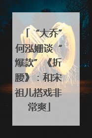 “大乔”何泓姗谈“爆款”《折腰》：和宋祖儿搭戏非常爽