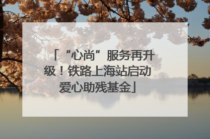 “心尚”服务再升级！铁路上海站启动爱心助残基金