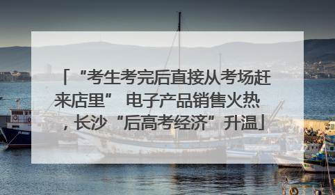 “考生考完后直接从考场赶来店里” 电子产品销售火热，长沙“后高考经济”升温