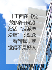 王西在《绽放的许开心》演活“反派恋爱脑”：观众一看到我，就觉得不是好人