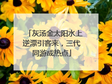 灰汤金太阳水上逆漂引客来，三代同游成热点