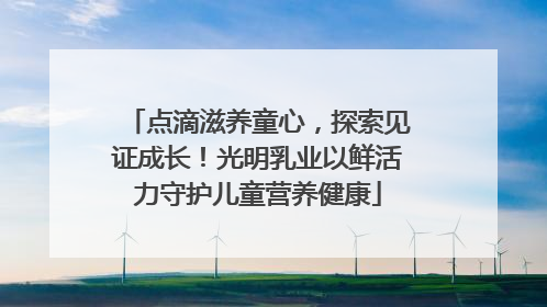 点滴滋养童心，探索见证成长！光明乳业以鲜活力守护儿童营养健康