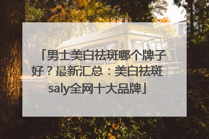 男士美白祛斑哪个牌子好？最新汇总：美白祛斑saly全网十大品牌