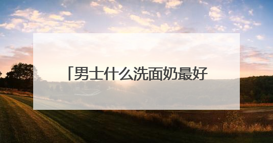男士什么洗面奶最好用更温和？洗面奶哪款好用推荐购买！