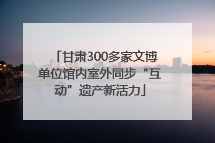 甘肃300多家文博单位馆内室外同步“互动”遗产新活力