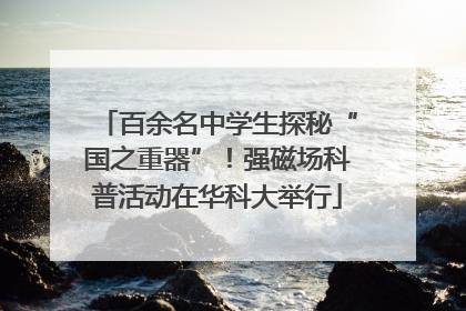 百余名中学生探秘“国之重器”！强磁场科普活动在华科大举行