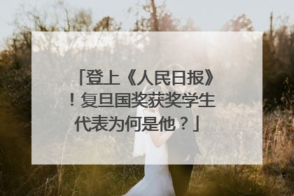 登上《人民日报》！复旦国奖获奖学生代表为何是他？