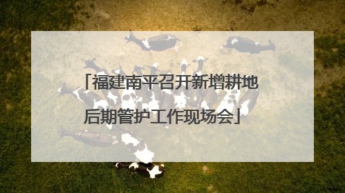 福建南平召开新增耕地后期管护工作现场会