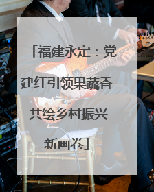福建永定：党建红引领果蔬香 共绘乡村振兴新画卷