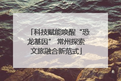 科技赋能唤醒“恐龙基因” 常州探索文旅融合新范式