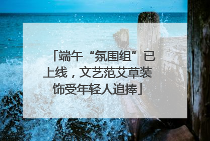 端午“氛围组”已上线，文艺范艾草装饰受年轻人追捧