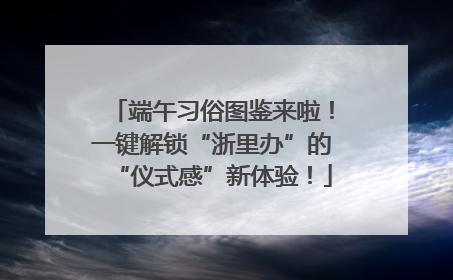 端午习俗图鉴来啦！一键解锁“浙里办”的“仪式感”新体验！
