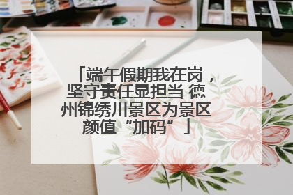 端午假期我在岗，坚守责任显担当 德州锦绣川景区为景区颜值“加码”