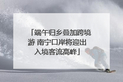 端午归乡叠加跨境游 南宁口岸将迎出入境客流高峰