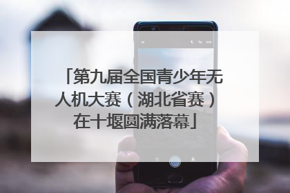 第九届全国青少年无人机大赛（湖北省赛）在十堰圆满落幕