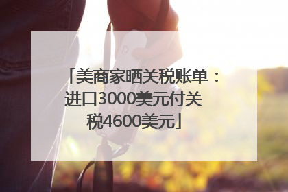 美商家晒关税账单：进口3000美元付关税4600美元