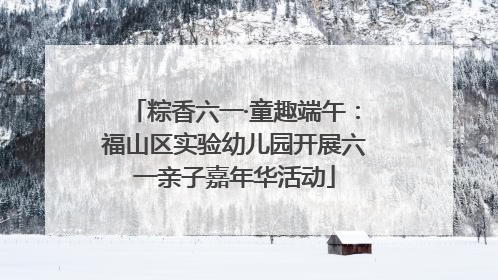 粽香六一·童趣端午：福山区实验幼儿园开展六一亲子嘉年华活动