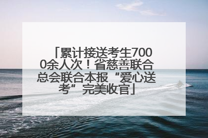 累计接送考生7000余人次！省慈善联合总会联合本报“爱心送考”完美收官