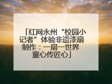 红网永州“校园小记者”体验非遗漆扇制作：一扇一世界 童心传匠心