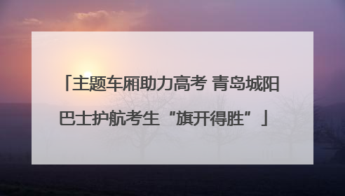 主题车厢助力高考 青岛城阳巴士护航考生“旗开得胜”