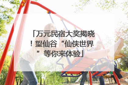 万元民宿大奖揭晓！望仙谷“仙侠世界”等你来体验