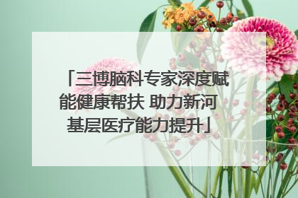 三博脑科专家深度赋能健康帮扶 助力新河基层医疗能力提升