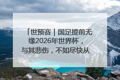 世预赛｜国足提前无缘2026年世界杯，与其悲伤，不如尽快从选帅开始重建