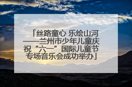 丝路童心 乐绘山河——兰州市少年儿童庆祝“六一”国际儿童节专场音乐会成功举办
