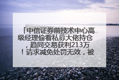 中信证券前技术中心高级经理偷看私募大佬持仓，趋同交易获利213万！请求减免处罚无效，被罚没426万
