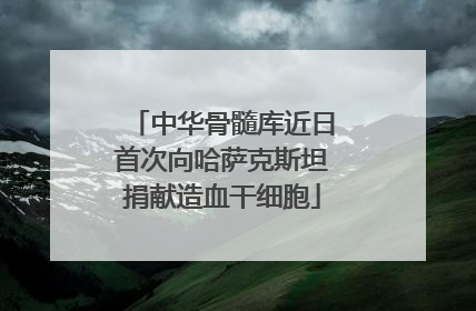 中华骨髓库近日首次向哈萨克斯坦捐献造血干细胞