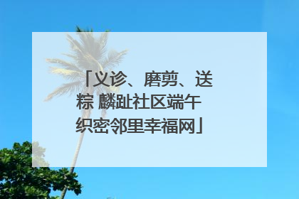 义诊、磨剪、送粽 麟趾社区端午织密邻里幸福网