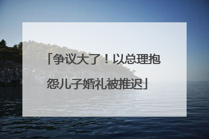 争议大了！以总理抱怨儿子婚礼被推迟