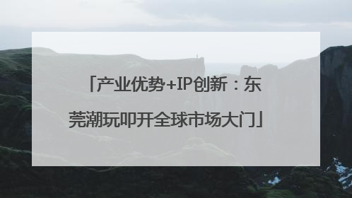 产业优势+IP创新：东莞潮玩叩开全球市场大门