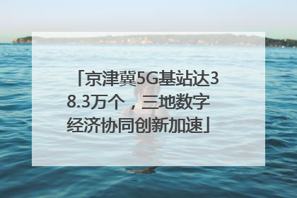 京津冀5G基站达38.3万个，三地数字经济协同创新加速