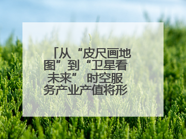 从“皮尺画地图”到“卫星看未来” 时空服务产业产值将形成万亿级市场