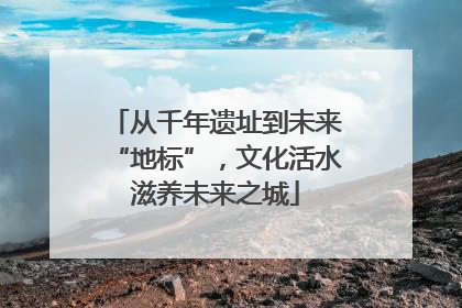从千年遗址到未来“地标”，文化活水滋养未来之城