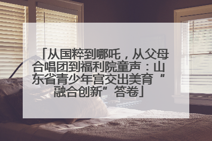 从国粹到哪吒，从父母合唱团到福利院童声：山东省青少年宫交出美育“融合创新”答卷