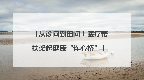 从诊间到田间！医疗帮扶架起健康“连心桥”