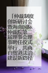 仲裁制度创新研讨会暨海南国际仲裁院第二届理事会理事聘任仪式举行，共商自贸港法治建设新路径