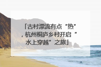 古村漂流有点“热”，杭州桐庐乡村开启“水上穿越”之旅