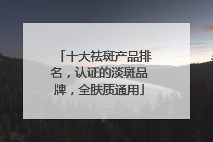 十大祛斑产品排名，认证的淡斑品牌，全肤质通用
