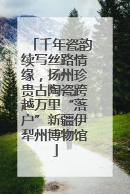 千年瓷韵续写丝路情缘，扬州珍贵古陶瓷跨越万里“落户”新疆伊犁州博物馆