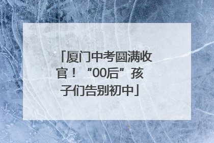 厦门中考圆满收官！“00后”孩子们告别初中
