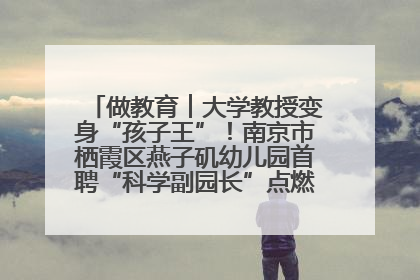 做教育︱大学教授变身“孩子王”！南京市栖霞区燕子矶幼儿园首聘“科学副园长”点燃萌娃科学梦